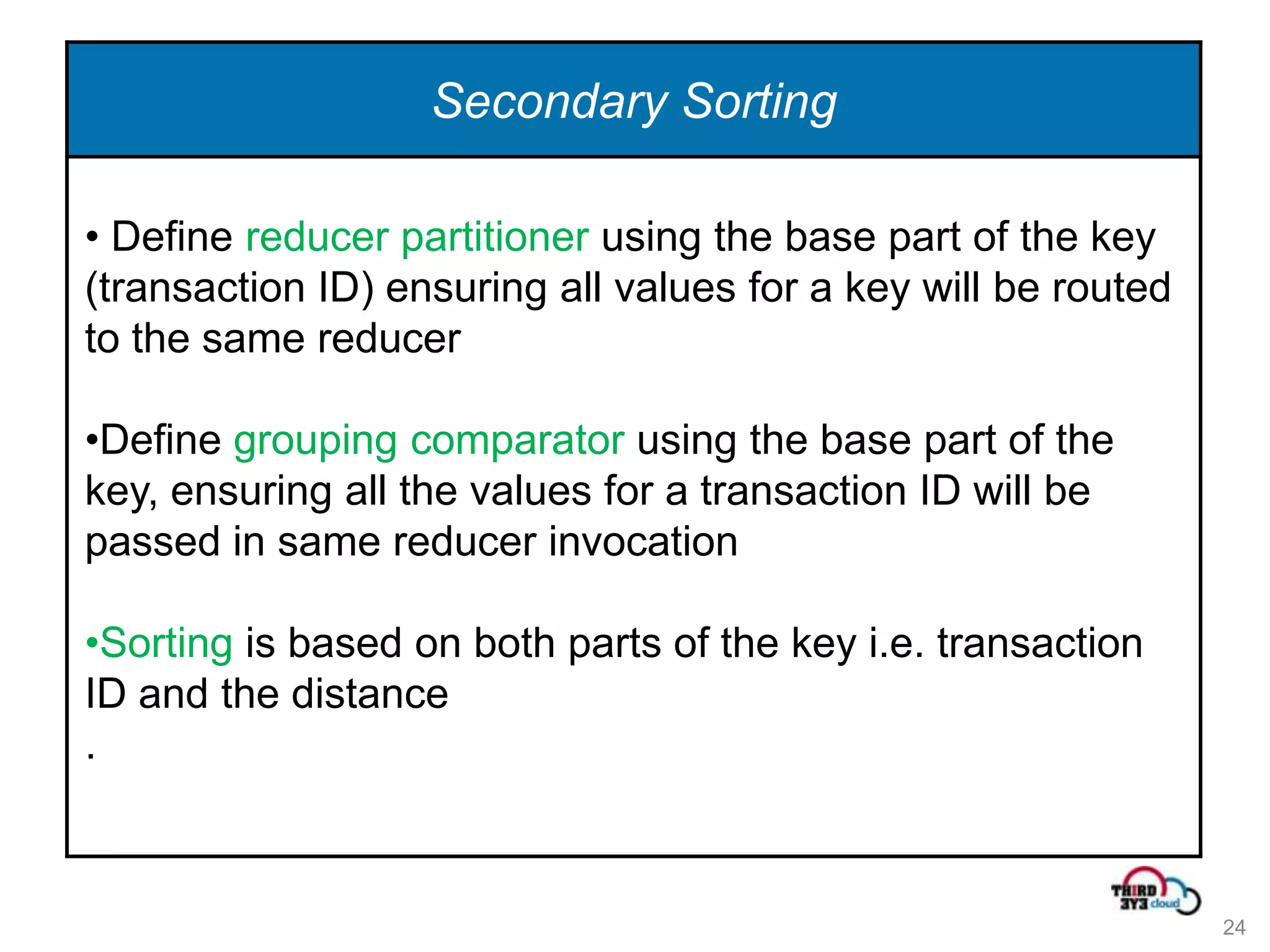 Secondary Sorting

• Define reducer partitioner using the base part of the key
(transaction ID) ensuring all values for a key will be routed
to the same reducer

•Define grouping comparator using the base part of the
key, ensuring all the values for a transaction ID will be
passed in same reducer invocation

•Sorting is based on both parts of the key i.e. transaction
ID and the distance
.



                                                                24
 