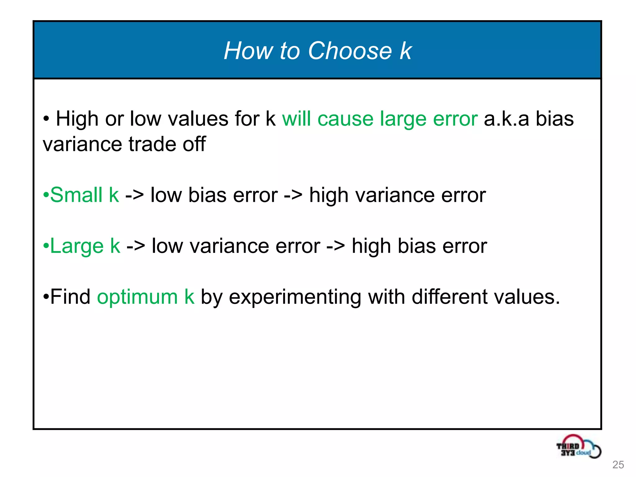 How to Choose k

• High or low values for k will cause large error a.k.a bias
variance trade off

•Small k -> low bias error -> high variance error

•Large k -> low variance error -> high bias error

•Find optimum k by experimenting with different values.




                                                               25
 