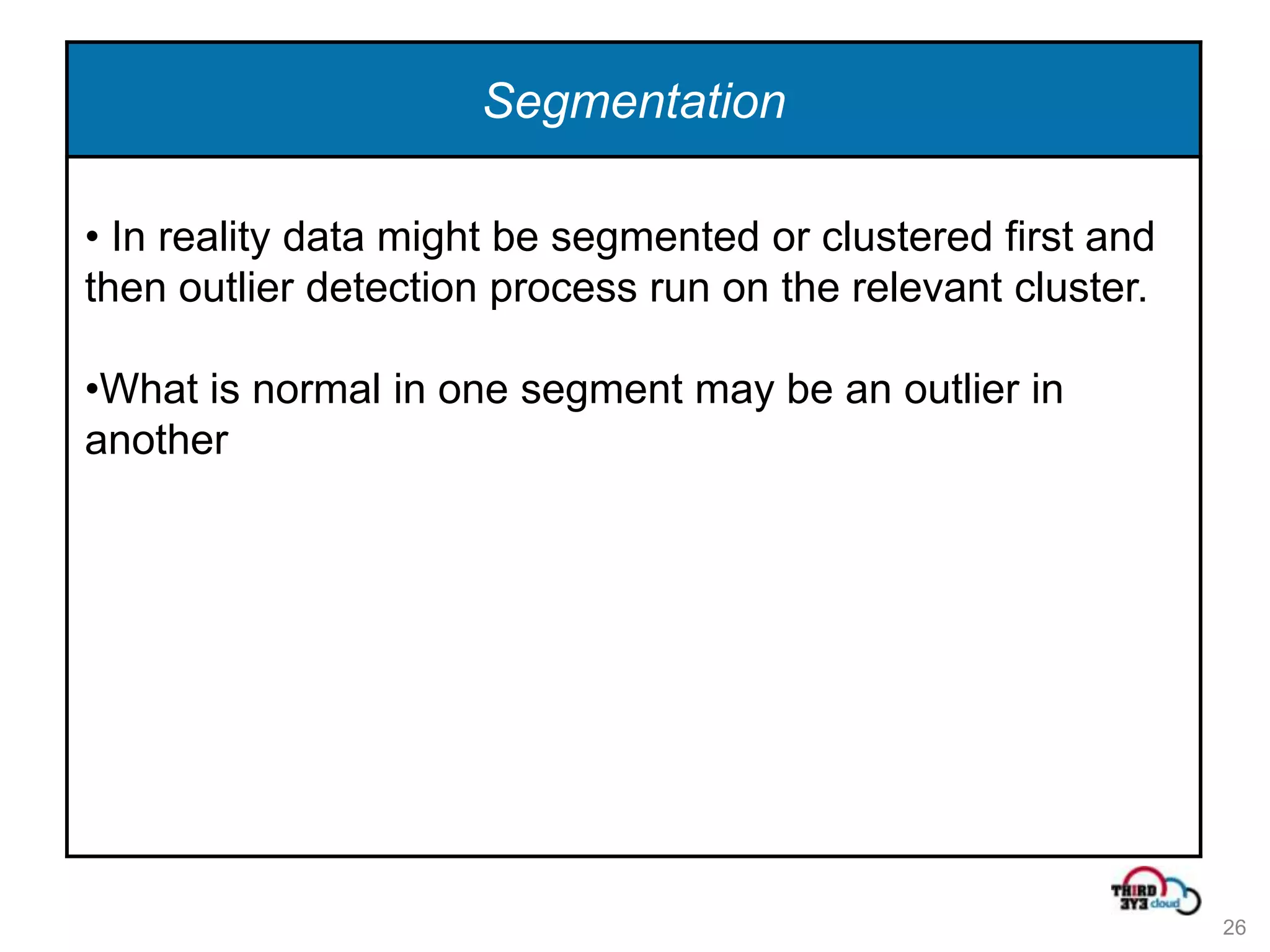 Segmentation

• In reality data might be segmented or clustered first and
then outlier detection process run on the relevant cluster.

•What is normal in one segment may be an outlier in
another




                                                              26
 