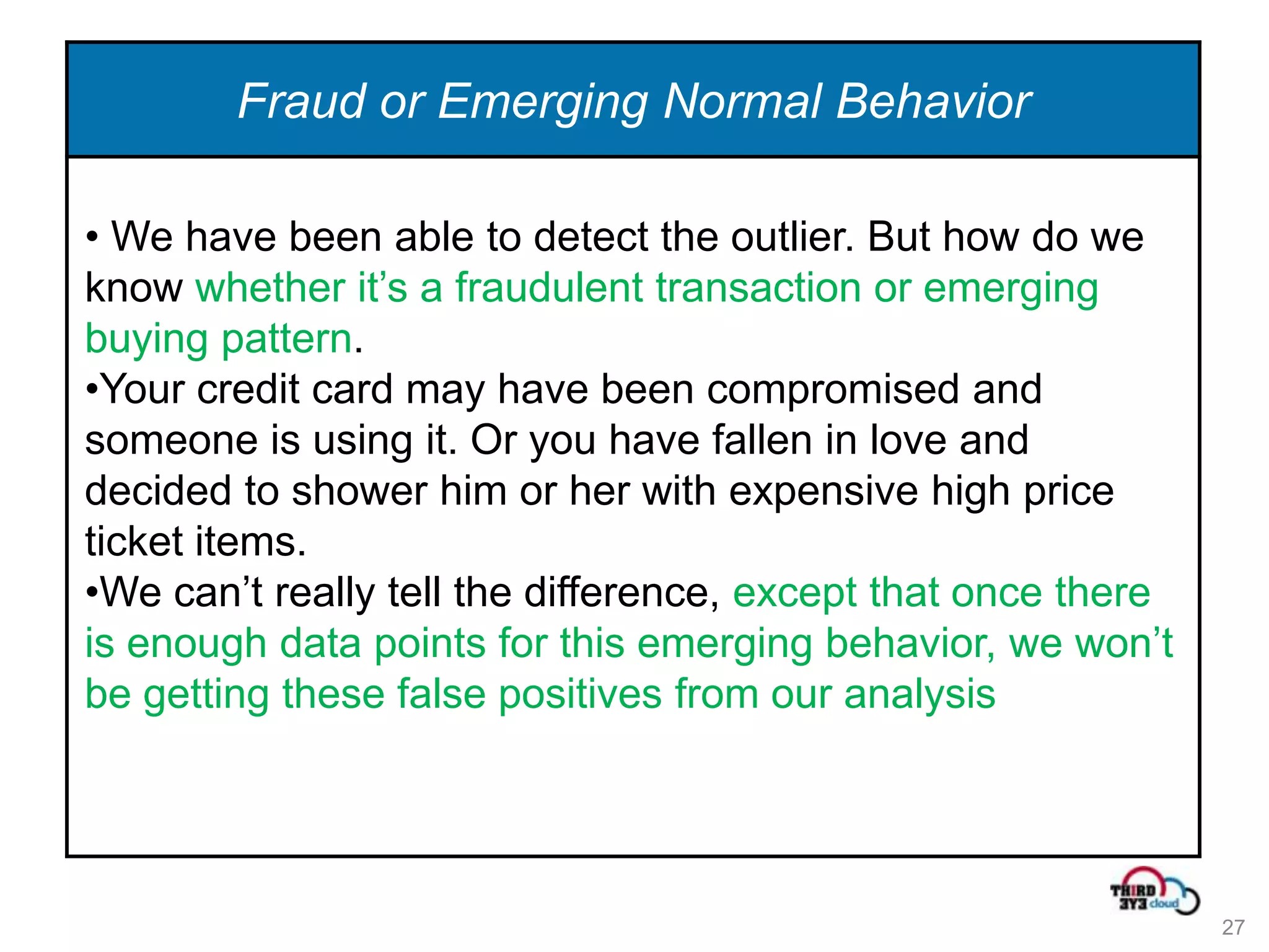 Fraud or Emerging Normal Behavior

• We have been able to detect the outlier. But how do we
know whether it’s a fraudulent transaction or emerging
buying pattern.
•Your credit card may have been compromised and
someone is using it. Or you have fallen in love and
decided to shower him or her with expensive high price
ticket items.
•We can’t really tell the difference, except that once there
is enough data points for this emerging behavior, we won’t
be getting these false positives from our analysis




                                                               27
 