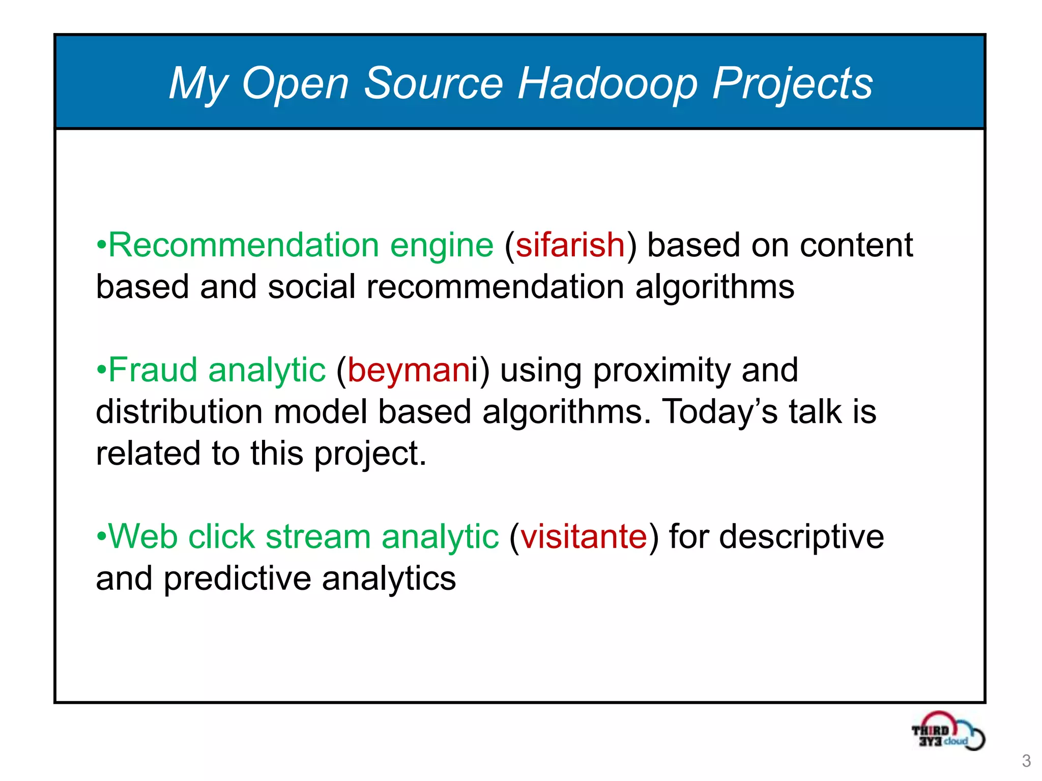 My Open Source Hadooop Projects


•Recommendation engine (sifarish) based on content
based and social recommendation algorithms

•Fraud analytic (beymani) using proximity and
distribution model based algorithms. Today’s talk is
related to this project.

•Web click stream analytic (visitante) for descriptive
and predictive analytics




                                                         3
 