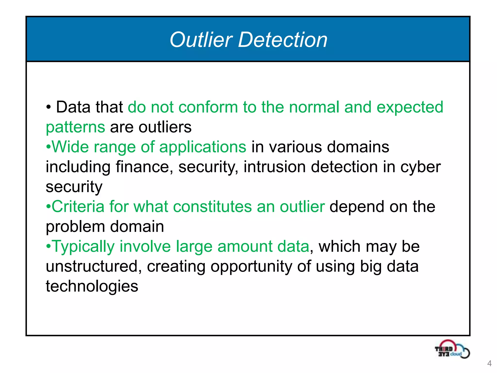Outlier Detection


• Data that do not conform to the normal and expected
patterns are outliers
•Wide range of applications in various domains
including finance, security, intrusion detection in cyber
security
•Criteria for what constitutes an outlier depend on the
problem domain
•Typically involve large amount data, which may be
unstructured, creating opportunity of using big data
technologies



                                                            4
 