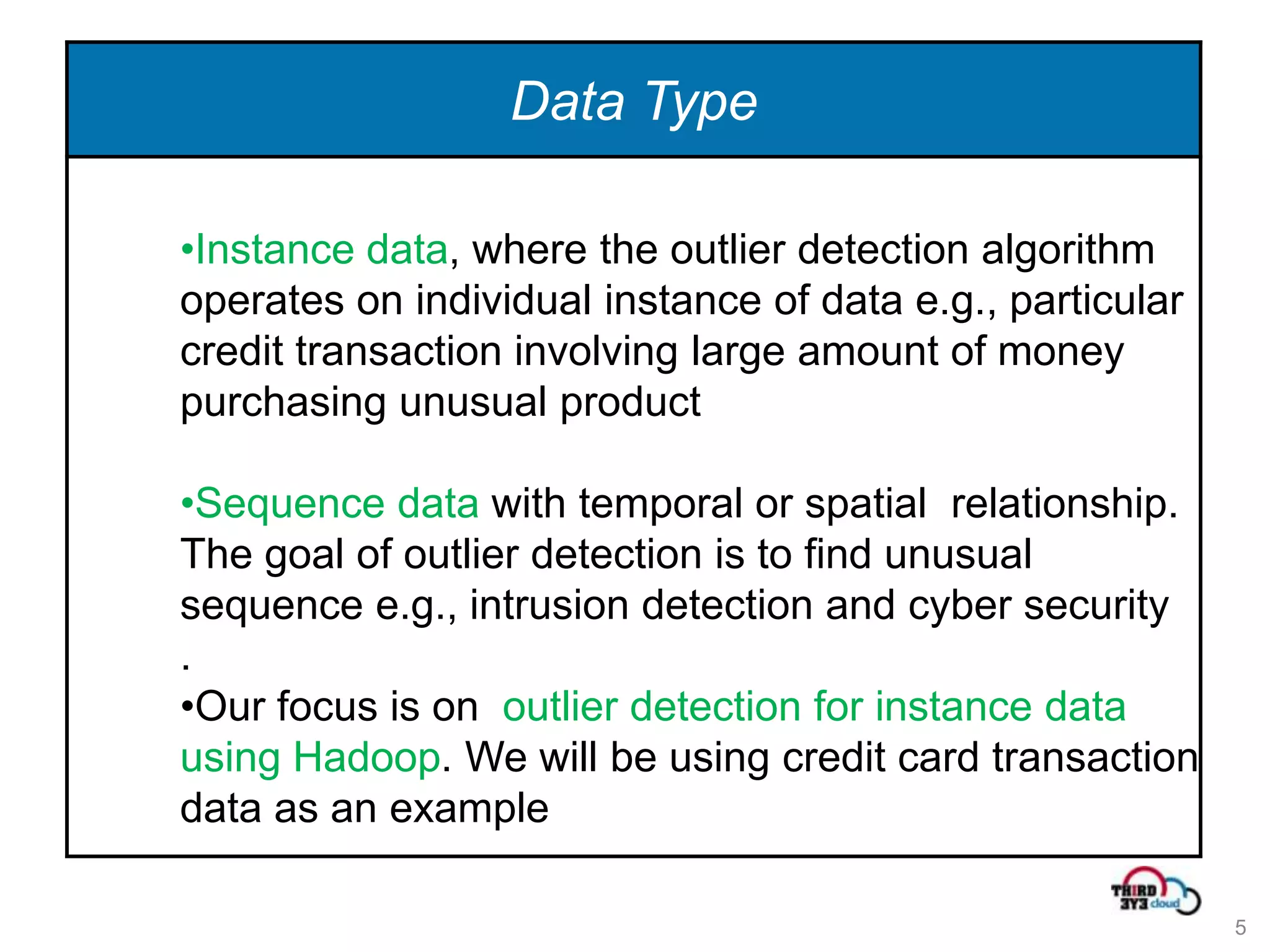 Data Type

•Instance data, where the outlier detection algorithm
operates on individual instance of data e.g., particular
credit transaction involving large amount of money
purchasing unusual product

•Sequence data with temporal or spatial relationship.
The goal of outlier detection is to find unusual
sequence e.g., intrusion detection and cyber security
.
•Our focus is on outlier detection for instance data
using Hadoop. We will be using credit card transaction
data as an example

                                                           5
 