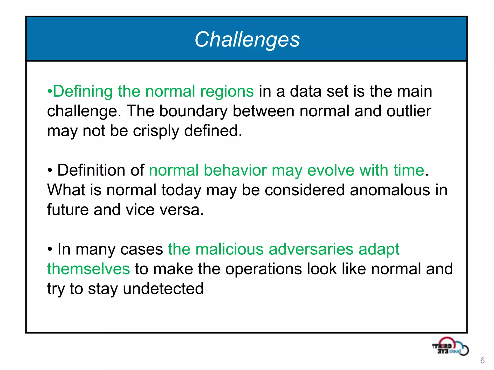 Challenges

•Defining the normal regions in a data set is the main
challenge. The boundary between normal and outlier
may not be crisply defined.

• Definition of normal behavior may evolve with time.
What is normal today may be considered anomalous in
future and vice versa.

• In many cases the malicious adversaries adapt
themselves to make the operations look like normal and
try to stay undetected



                                                         6
 