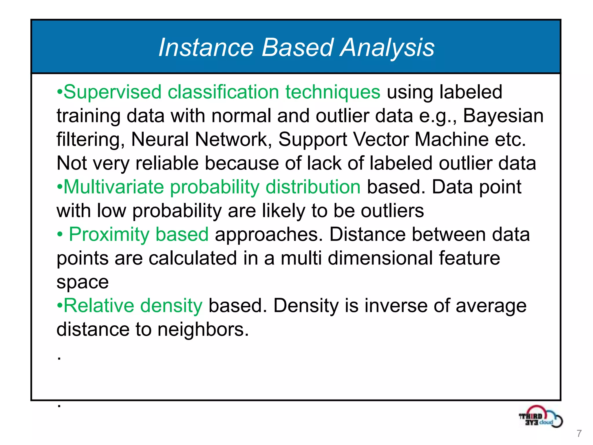 Instance Based Analysis
•Supervised classification techniques using labeled
training data with normal and outlier data e.g., Bayesian
filtering, Neural Network, Support Vector Machine etc.
Not very reliable because of lack of labeled outlier data
•Multivariate probability distribution based. Data point
with low probability are likely to be outliers
• Proximity based approaches. Distance between data
points are calculated in a multi dimensional feature
space
•Relative density based. Density is inverse of average
distance to neighbors.
.

.
                                                            7
 