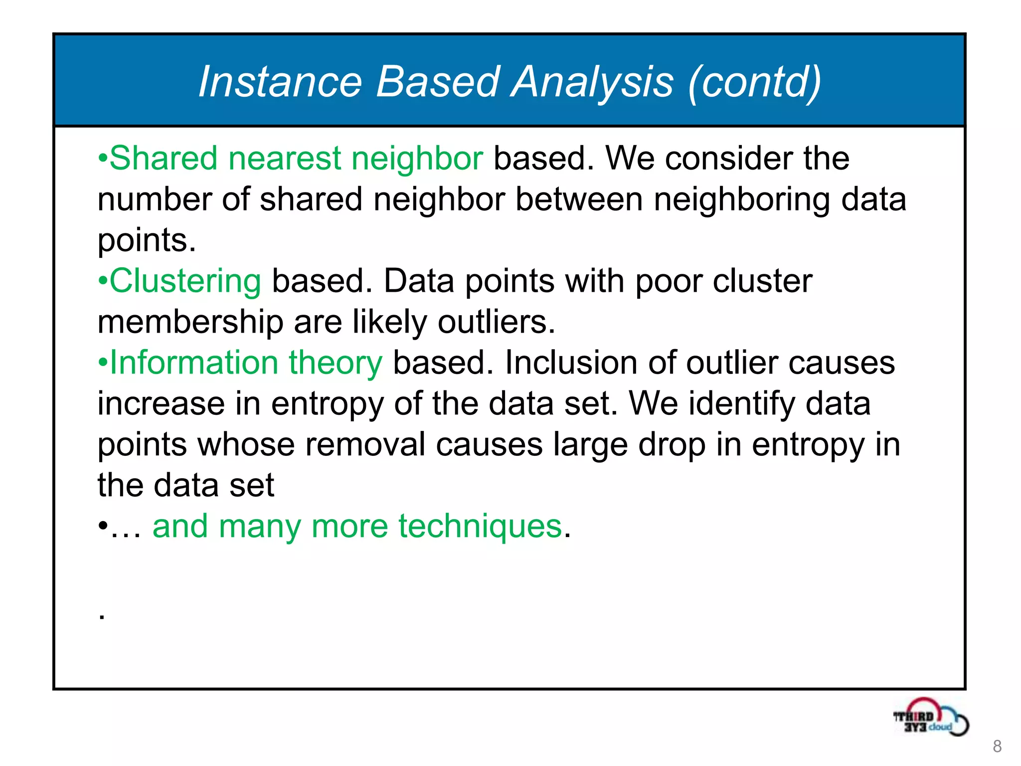 Instance Based Analysis (contd)
•Shared nearest neighbor based. We consider the
number of shared neighbor between neighboring data
points.
•Clustering based. Data points with poor cluster
membership are likely outliers.
•Information theory based. Inclusion of outlier causes
increase in entropy of the data set. We identify data
points whose removal causes large drop in entropy in
the data set
•… and many more techniques.

.


                                                         8
 