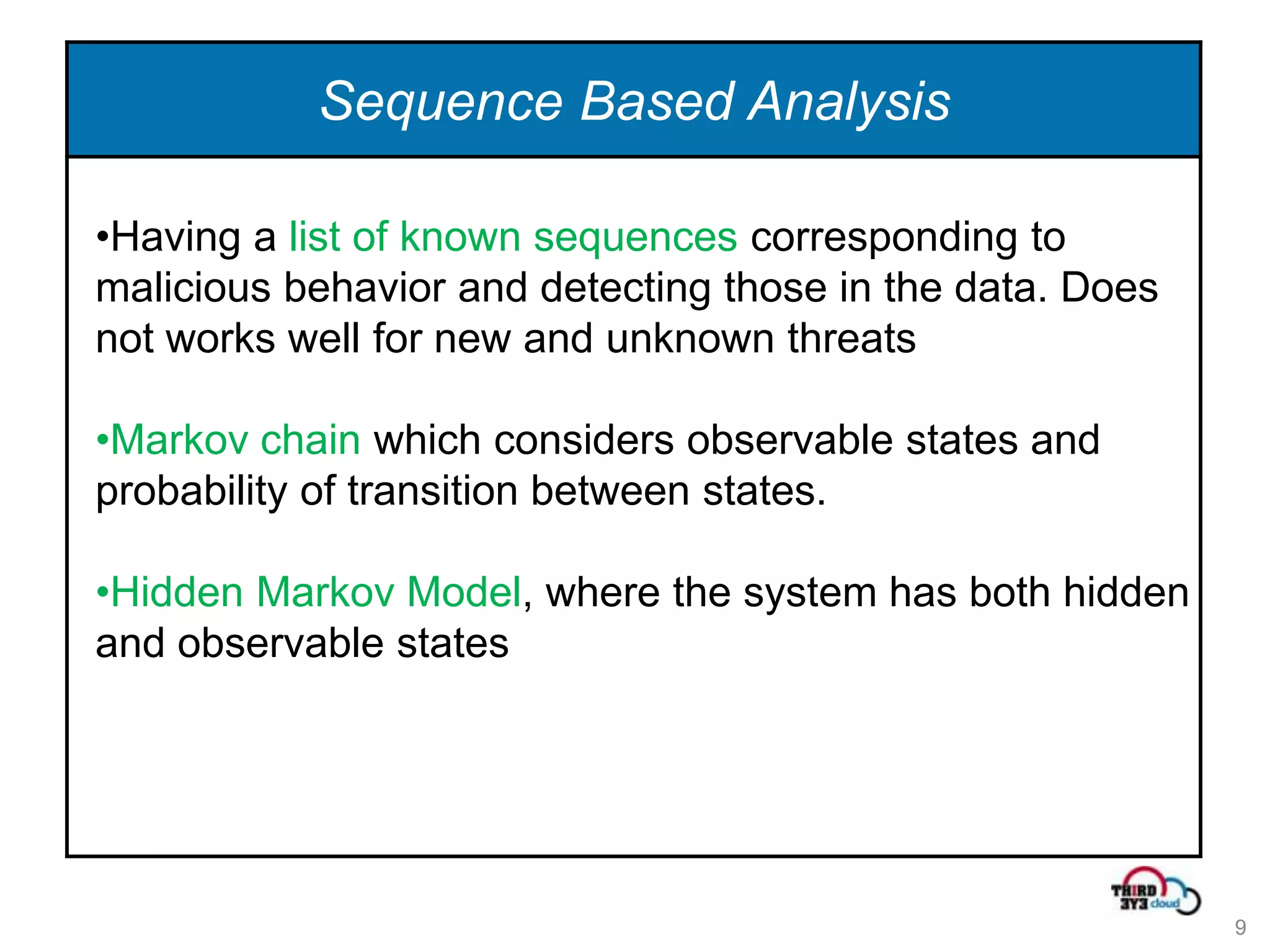 Sequence Based Analysis

•Having a list of known sequences corresponding to
malicious behavior and detecting those in the data. Does
not works well for new and unknown threats

•Markov chain which considers observable states and
probability of transition between states.

•Hidden Markov Model, where the system has both hidden
and observable states




                                                           9
 