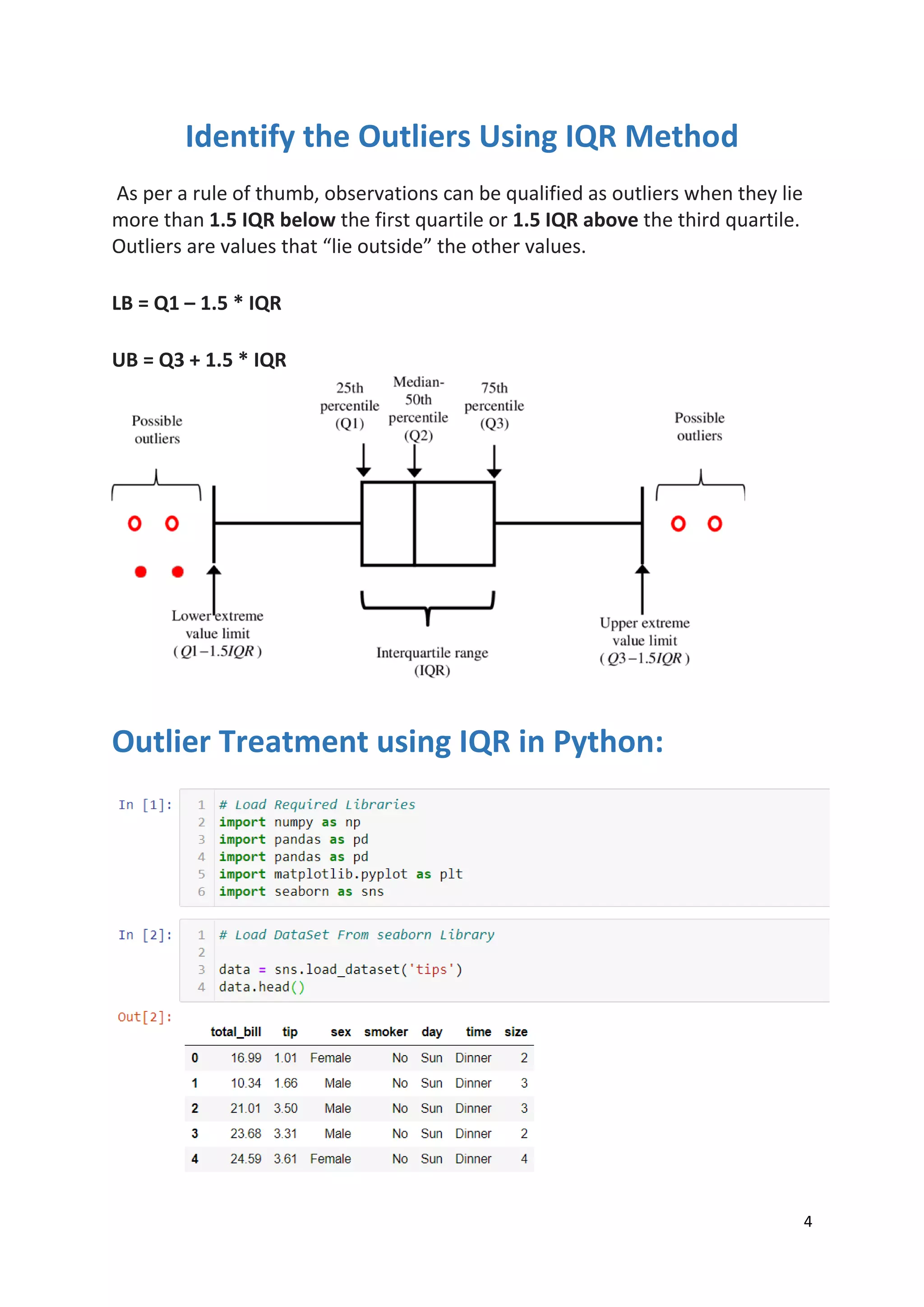 4
Identify the Outliers Using IQR Method
As per a rule of thumb, observations can be qualified as outliers when they lie
more than 1.5 IQR below the first quartile or 1.5 IQR above the third quartile.
Outliers are values that “lie outside” the other values.
LB = Q1 – 1.5 * IQR
UB = Q3 + 1.5 * IQR
Outlier Treatment using IQR in Python:
 