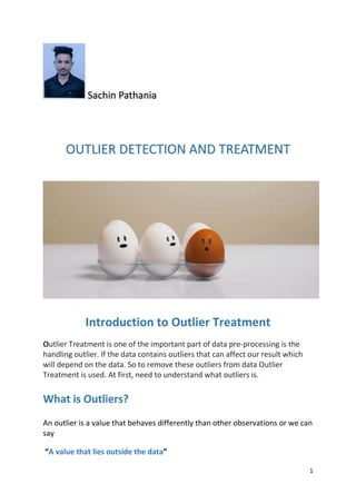 1
Sachin Pathania
OUTLIER DETECTION AND TREATMENT
Introduction to Outlier Treatment
Outlier Treatment is one of the important part of data pre-processing is the
handling outlier. If the data contains outliers that can affect our result which
will depend on the data. So to remove these outliers from data Outlier
Treatment is used. At first, need to understand what outliers is.
What is Outliers?
An outlier is a value that behaves differently than other observations or we can
say
“A value that lies outside the data”
 