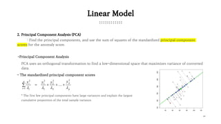 18
Linear Model
2. Principal Component Analysis (PCA)
: Find the principal components, and use the sum of squares of the standardized principal component
scores for the anomaly score.
PCA uses an orthogonal transformation to find a low-dimensional space that maximizes variance of converted
data.
-Principal Component Analysis
- The standardized principal component scores
* The first few principal components have large variances and explain the largest
cumulative proportion of the total sample variance.
 