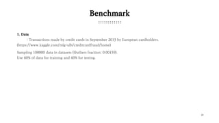 22
Benchmark
1. Data
: Transactions made by credit cards in September 2013 by European cardholders.
(https://www.kaggle.com/mlg-ulb/creditcardfraud/home)
Sampling 100000 data in datasets (Outliers fraction: 0.00159).
Use 60% of data for training and 40% for testing.
 