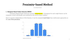 7
Proximity-based Method
1. Histogram-Based Outlier Detection (HBOS)
: Histogram-Based Outlier Detection assumes independence. A histogram for each single feature can be
computed, scored individually and combined at the end for detect outliers.
Since it assumes independence of the features, it can be computed much faster than multivariate approaches at
the cost of less precisions.
(sqlservercentral.com)
 