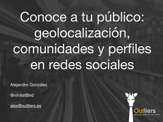 Conoce a tu público:
geolocalización,
comunidades y perﬁles
en redes sociales
Alejandro González

@nihilistBird

alex@outliers.es
 