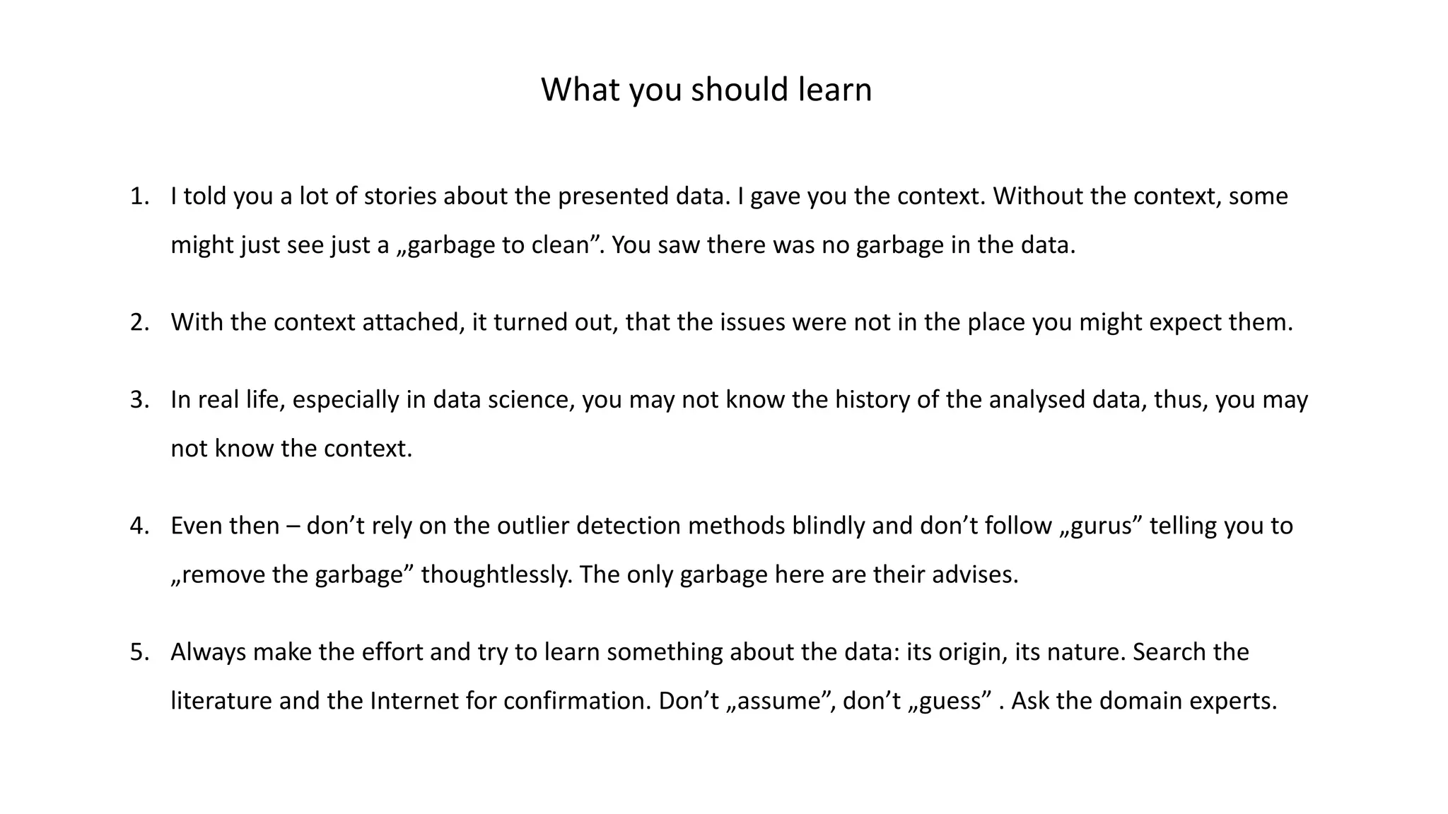 What you should learn
1. I told you a lot of stories about the presented data. I gave you the context. Without the context, some
might just see just a „garbage to clean”. You saw there was no garbage in the data.
2. With the context attached, it turned out, that the issues were not in the place you might expect them.
3. In real life, especially in data science, you may not know the history of the analysed data, thus, you may
not know the context.
4. Even then – don’t rely on the outlier detection methods blindly and don’t follow „gurus” telling you to
„remove the garbage” thoughtlessly. The only garbage here are their advises.
5. Always make the effort and try to learn something about the data: its origin, its nature. Search the
literature and the Internet for confirmation. Don’t „assume”, don’t „guess” . Ask the domain experts.
 