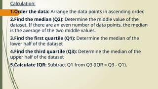 Calculation:
1.Order the data: Arrange the data points in ascending order.
2.Find the median (Q2): Determine the middle value of the
dataset. If there are an even number of data points, the median
is the average of the two middle values.
3.Find the first quartile (Q1): Determine the median of the
lower half of the dataset
4.Find the third quartile (Q3): Determine the median of the
upper half of the dataset
5.Calculate IQR: Subtract Q1 from Q3 (IQR = Q3 - Q1).
 