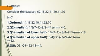 Example:
Consider the dataset: 62,18,22,11,40,41,70
N=7
1.Ordered: 11,18,22,40,41,62,70
2.Q2 (median): 1/2(7+1)=8/2=4th
term=>40.
3.Q1 (median of lower half): 1/4(7+1)= 8/4=2nd
term=>18
4.Q3 (median of upper half): 3/4(7+1)=24/4=6th
term
=>62.
5.IQR: Q3- Q1= 62-18=44.
 