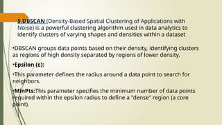 5.DBSCAN (Density-Based Spatial Clustering of Applications with
Noise) is a powerful clustering algorithm used in data analytics to
identify clusters of varying shapes and densities within a dataset
•DBSCAN groups data points based on their density, identifying clusters
as regions of high density separated by regions of lower density.
•Epsilon (ε):
•This parameter defines the radius around a data point to search for
neighbors.
•MinPts:This parameter specifies the minimum number of data points
required within the epsilon radius to define a "dense" region (a core
point).
 