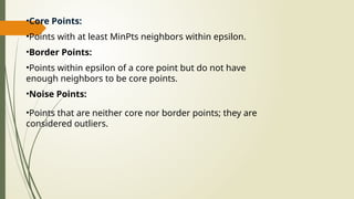 •Core Points:
•Points with at least MinPts neighbors within epsilon.
•Border Points:
•Points within epsilon of a core point but do not have
enough neighbors to be core points.
•Noise Points:
•Points that are neither core nor border points; they are
considered outliers.
 
