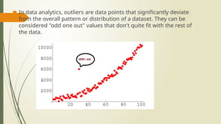  In data analytics, outliers are data points that significantly deviate
from the overall pattern or distribution of a dataset. They can be
considered "odd one out" values that don't quite fit with the rest of
the data.
 