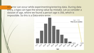  An error can occur while experimenting/entering data. During data
entry, a typo can type the wrong value by mistake. Let us consider a
dataset of age, where we found a person age is 356, which is
impossible. So this is a Data entry error.
 