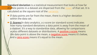 Standard deviation is a statistical measurement that looks at how far
discrete points in a dataset are dispersed from the mean of that set. It is
calculated as the square root of the variance.
 If data points are far from the mean, there is a higher deviation
within the data set.
 Z- Scores:In data analytics, a z-score (or standard score) indicates
how many standard deviations a data point is away from the mean of
a dataset. It's a way to standardize data, allowing for comparisons
across different datasets or distributions. A positive z-score means
the data point is above the mean, a negative score means it's below,
and a zero score means it's equal to the mean.
 