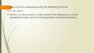  The z-score is calculated using the following formula:
 z = (x - μ) / σ
 where: z is the z-score, x is the value of the data point, μ is the
population mean, and σ is the population standard deviation
 
