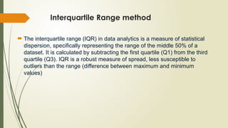 Interquartile Range method
 The interquartile range (IQR) in data analytics is a measure of statistical
dispersion, specifically representing the range of the middle 50% of a
dataset. It is calculated by subtracting the first quartile (Q1) from the third
quartile (Q3). IQR is a robust measure of spread, less susceptible to
outliers than the range (difference between maximum and minimum
values)
 