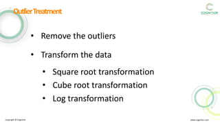 Copyright © Cognitior www.cognitior.com
OutlierTreatment
• Remove the outliers
• Transform the data
• Square root transformation
• Cube root transformation
• Log transformation
 