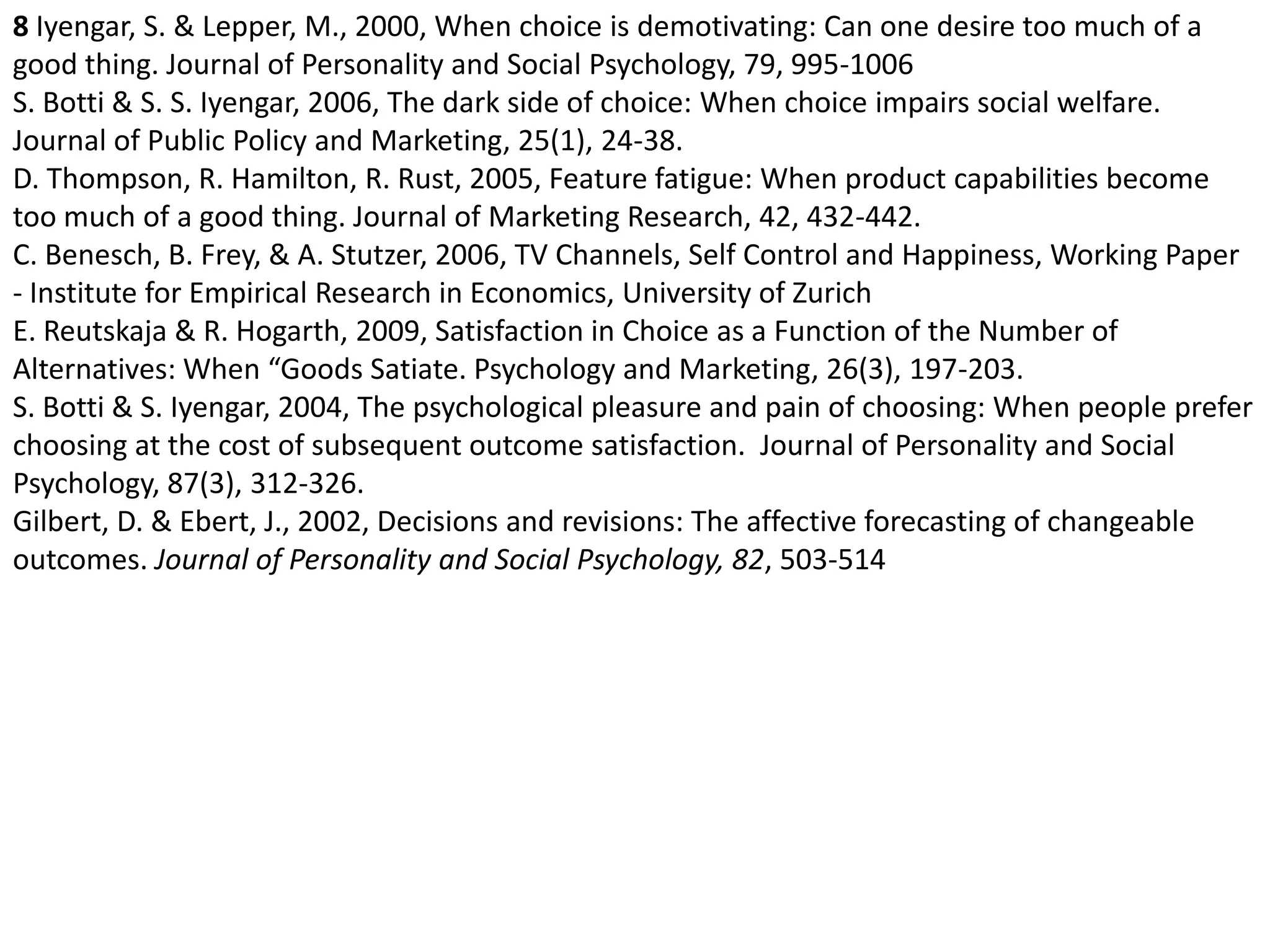 8 Iyengar, S. & Lepper, M., 2000, When choice is demotivating: Can one desire too much of a good thing. Journal of Personality and Social Psychology, 79, 995-1006S. Botti & S. S. Iyengar, 2006, The dark side of choice: When choice impairs social welfare. Journal of Public Policy and Marketing, 25(1), 24-38.D. Thompson, R. Hamilton, R. Rust, 2005, Feature fatigue: When product capabilities become too much of a good thing. Journal of Marketing Research, 42, 432-442.C. Benesch, B. Frey, & A. Stutzer, 2006, TV Channels, Self Control and Happiness, Working Paper - Institute for Empirical Research in Economics, University of ZurichE. Reutskaja & R. Hogarth, 2009, Satisfaction in Choice as a Function of the Number of Alternatives: When “Goods Satiate. Psychology and Marketing, 26(3), 197-203.S. Botti & S. Iyengar, 2004, The psychological pleasure and pain of choosing: When people prefer choosing at the cost of subsequent outcome satisfaction.  Journal of Personality and Social Psychology, 87(3), 312-326.Gilbert, D. & Ebert, J., 2002, Decisions and revisions: The affective forecasting of changeable outcomes. Journal of Personality and Social Psychology, 82, 503-514 