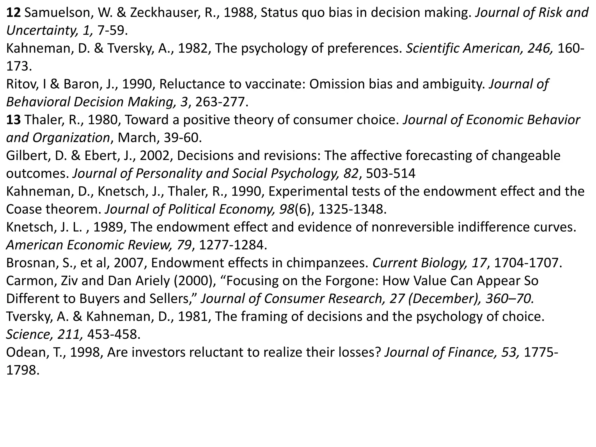 12 Samuelson, W. & Zeckhauser, R., 1988, Status quo bias in decision making. Journal of Risk and Uncertainty, 1, 7-59. Kahneman, D. & Tversky, A., 1982, The psychology of preferences. Scientific American, 246, 160-173. Ritov, I & Baron, J., 1990, Reluctance to vaccinate: Omission bias and ambiguity. Journal of Behavioral Decision Making, 3, 263-277. 13 Thaler, R., 1980, Toward a positive theory of consumer choice. Journal of Economic Behavior and Organization, March, 39-60. Gilbert, D. & Ebert, J., 2002, Decisions and revisions: The affective forecasting of changeable outcomes. Journal of Personality and Social Psychology, 82, 503-514 Kahneman, D., Knetsch, J., Thaler, R., 1990, Experimental tests of the endowment effect and the Coase theorem. Journal of Political Economy, 98(6), 1325-1348. Knetsch, J. L. , 1989, The endowment effect and evidence of nonreversible indifference curves. American Economic Review, 79, 1277-1284. Brosnan, S., et al, 2007, Endowment effects in chimpanzees. Current Biology, 17, 1704-1707. Carmon, Ziv and Dan Ariely (2000), “Focusing on the Forgone: How Value Can Appear So Different to Buyers and Sellers,” Journal of Consumer Research, 27 (December), 360–70.Tversky, A. & Kahneman, D., 1981, The framing of decisions and the psychology of choice. Science, 211, 453-458. Odean, T., 1998, Are investors reluctant to realize their losses? Journal of Finance, 53, 1775-1798. 