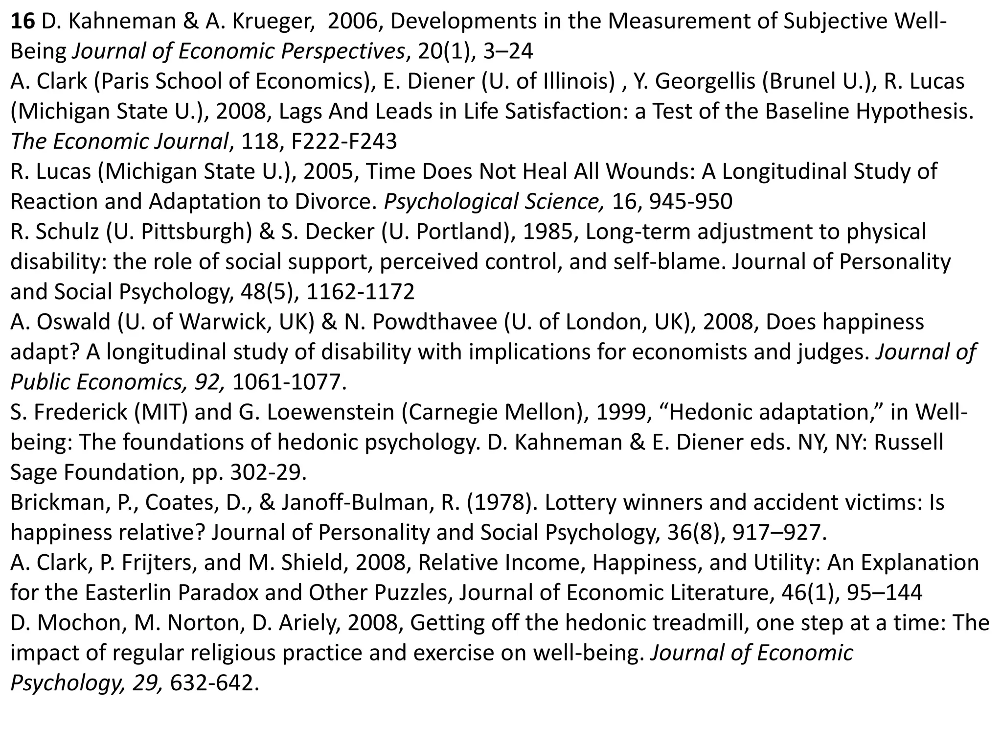 16D. Kahneman & A. Krueger,  2006, Developments in the Measurement of Subjective Well-Being Journal of Economic Perspectives, 20(1), 3–24A. Clark (Paris School of Economics), E. Diener (U. of Illinois) , Y. Georgellis (Brunel U.), R. Lucas (Michigan State U.), 2008, Lags And Leads in Life Satisfaction: a Test of the Baseline Hypothesis. The Economic Journal, 118, F222-F243R. Lucas (Michigan State U.), 2005, Time Does Not Heal All Wounds: A Longitudinal Study of Reaction and Adaptation to Divorce. Psychological Science, 16, 945-950 R. Schulz (U. Pittsburgh) & S. Decker (U. Portland), 1985, Long-term adjustment to physical disability: the role of social support, perceived control, and self-blame. Journal of Personality and Social Psychology, 48(5), 1162-1172A. Oswald (U. of Warwick, UK) & N. Powdthavee (U. of London, UK), 2008, Does happiness adapt? A longitudinal study of disability with implications for economists and judges. Journal of Public Economics, 92, 1061-1077.S. Frederick (MIT) and G. Loewenstein (Carnegie Mellon), 1999, “Hedonic adaptation,” in Well-being: The foundations of hedonic psychology. D. Kahneman & E. Diener eds. NY, NY: Russell Sage Foundation, pp. 302-29.Brickman, P., Coates, D., & Janoff-Bulman, R. (1978). Lottery winners and accident victims: Is happiness relative? Journal of Personality and Social Psychology, 36(8), 917–927. A. Clark, P. Frijters, and M. Shield, 2008, Relative Income, Happiness, and Utility: An Explanation for the Easterlin Paradox and Other Puzzles, Journal of Economic Literature, 46(1), 95–144D. Mochon, M. Norton, D. Ariely, 2008, Getting off the hedonic treadmill, one step at a time: The impact of regular religious practice and exercise on well-being. Journal of Economic Psychology, 29, 632-642. 