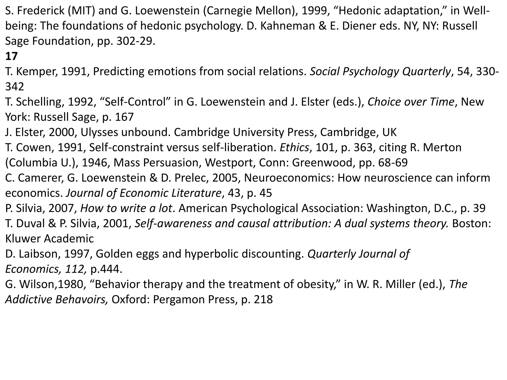 S. Frederick (MIT) and G. Loewenstein (Carnegie Mellon), 1999, “Hedonic adaptation,” in Well-being: The foundations of hedonic psychology. D. Kahneman & E. Diener eds. NY, NY: Russell Sage Foundation, pp. 302-29. 17T. Kemper, 1991, Predicting emotions from social relations. Social Psychology Quarterly, 54, 330-342 T. Schelling, 1992, “Self-Control” in G. Loewenstein and J. Elster (eds.), Choice over Time, New York: Russell Sage, p. 167 J. Elster, 2000, Ulysses unbound. Cambridge University Press, Cambridge, UK T. Cowen, 1991, Self-constraint versus self-liberation. Ethics, 101, p. 363, citing R. Merton (Columbia U.), 1946, Mass Persuasion, Westport, Conn: Greenwood, pp. 68-69 C. Camerer, G. Loewenstein & D. Prelec, 2005, Neuroeconomics: How neuroscience can inform economics. Journal of Economic Literature, 43, p. 45P. Silvia, 2007, How to write a lot. American Psychological Association: Washington, D.C., p. 39 T. Duval & P. Silvia, 2001, Self-awareness and causal attribution: A dual systems theory. Boston: Kluwer AcademicD. Laibson, 1997, Golden eggs and hyperbolic discounting. Quarterly Journal of Economics, 112, p.444. G. Wilson,1980, “Behavior therapy and the treatment of obesity,” in W. R. Miller (ed.), The Addictive Behavoirs, Oxford: Pergamon Press, p. 218 