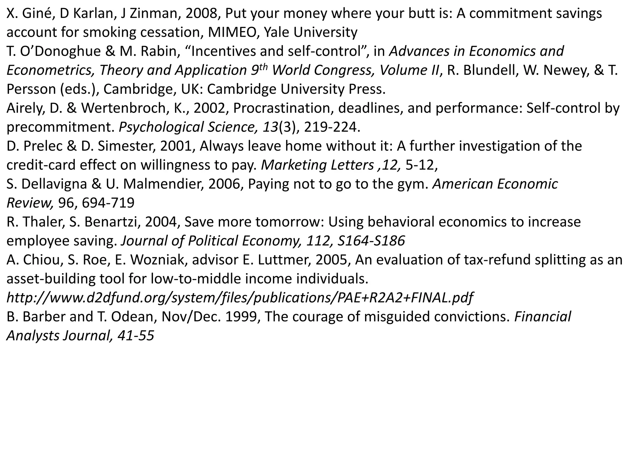 X. Giné, D Karlan, J Zinman, 2008, Put your money where your butt is: A commitment savings account for smoking cessation, MIMEO, Yale University T. O’Donoghue & M. Rabin, “Incentives and self-control”, in Advances in Economics and Econometrics, Theory and Application 9th World Congress, Volume II, R. Blundell, W. Newey, & T. Persson (eds.), Cambridge, UK: Cambridge University Press. Airely, D. & Wertenbroch, K., 2002, Procrastination, deadlines, and performance: Self-control by precommitment. Psychological Science, 13(3), 219-224. D. Prelec & D. Simester, 2001, Always leave home without it: A further investigation of the credit-card effect on willingness to pay. Marketing Letters ,12, 5-12, S. Dellavigna & U. Malmendier, 2006, Paying not to go to the gym. American Economic Review, 96, 694-719 R. Thaler, S. Benartzi, 2004, Save more tomorrow: Using behavioral economics to increase employee saving. Journal of Political Economy, 112, S164-S186A. Chiou, S. Roe, E. Wozniak, advisor E. Luttmer, 2005, An evaluation of tax-refund splitting as an asset-building tool for low-to-middle income individuals. http://www.d2dfund.org/system/files/publications/PAE+R2A2+FINAL.pdfB. Barber and T. Odean, Nov/Dec. 1999, The courage of misguided convictions. Financial Analysts Journal, 41-55