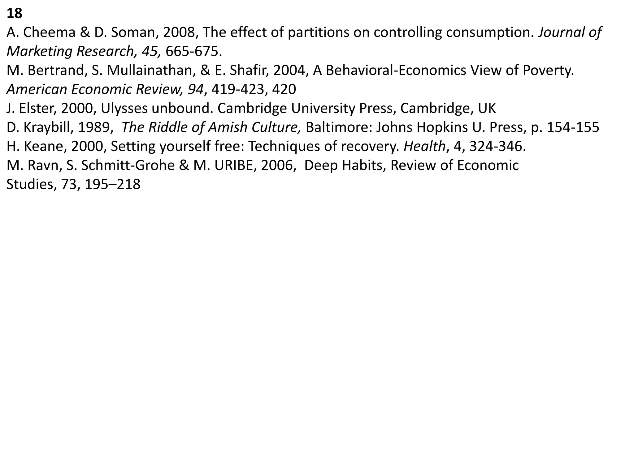 18A. Cheema & D. Soman, 2008, The effect of partitions on controlling consumption. Journal of Marketing Research, 45, 665-675. M. Bertrand, S. Mullainathan, & E. Shafir, 2004, A Behavioral-Economics View of Poverty. American Economic Review, 94, 419-423, 420 J. Elster, 2000, Ulysses unbound. Cambridge University Press, Cambridge, UK D. Kraybill, 1989,  The Riddle of Amish Culture, Baltimore: Johns Hopkins U. Press, p. 154-155 H. Keane, 2000, Setting yourself free: Techniques of recovery. Health, 4, 324-346.M. Ravn, S. Schmitt-Grohe & M. URIBE, 2006,  Deep Habits, Review of Economic Studies, 73, 195–218 