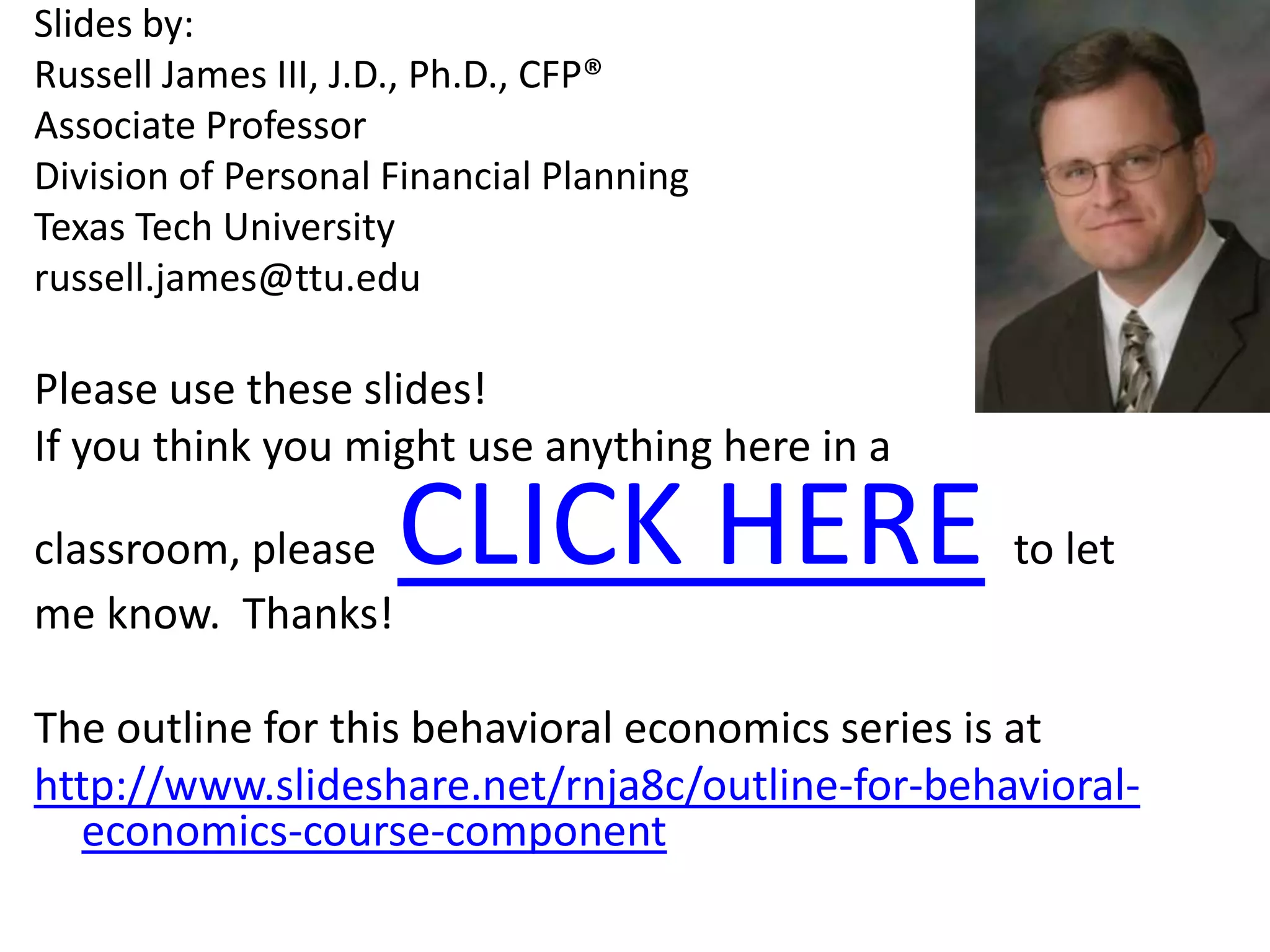 Slides by: Russell James III, J.D., Ph.D., CFP®Associate Professor Division of Personal Financial Planning Texas Tech Universityrussell.james@ttu.eduPlease use these slides!  If you think you might use anything here in a classroom, please  CLICK HEREto let me know.  Thanks!The outline for this behavioral economics series is at http://www.slideshare.net/rnja8c/outline-for-behavioral-economics-course-component 