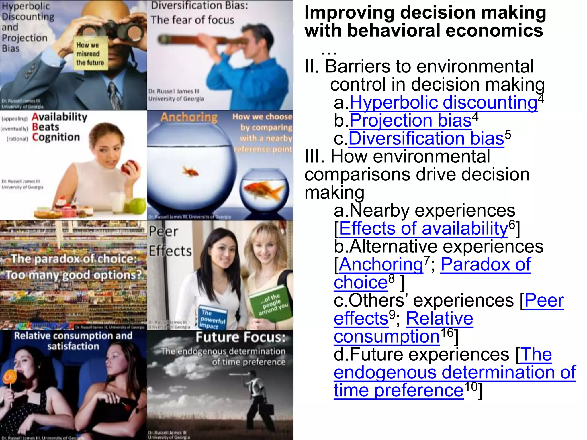 Improving decision making with behavioral economics…II. Barriers to environmental control in decision makingHyperbolic discounting4Projection bias4Diversification bias5III. How environmental comparisons drive decision makingNearby experiences [Effects of availability6]Alternative experiences [Anchoring7; Paradox of choice8 ]Others’ experiences [Peer effects9; Relative consumption16]Future experiences [The endogenous determination of time preference10]