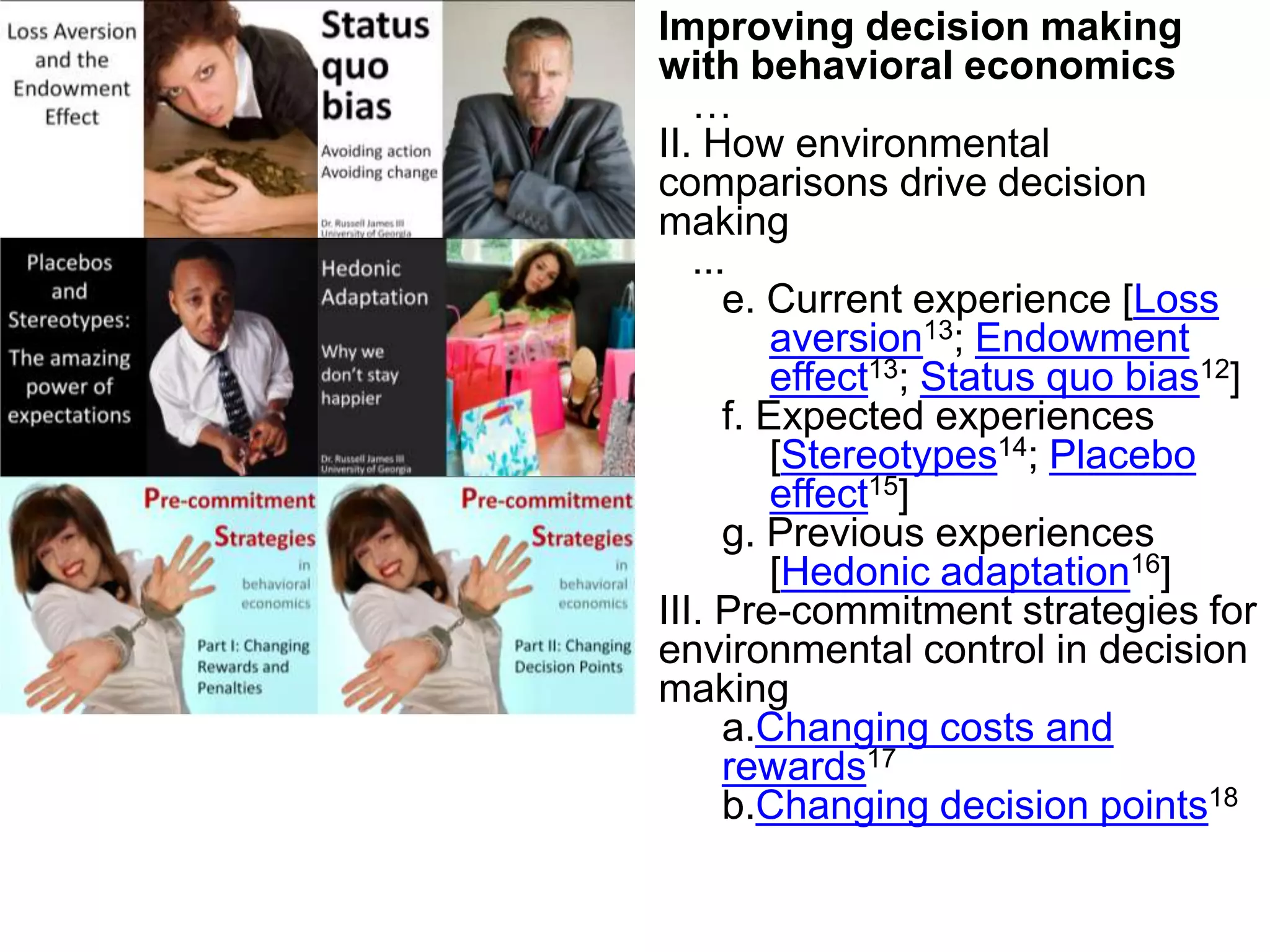 Improving decision making with behavioral economics…II. How environmental comparisons drive decision making  ...e. Current experience [Loss aversion13; Endowment effect13; Status quo bias12]f.Expected experiences [Stereotypes14; Placebo effect15]g.Previous experiences [Hedonic adaptation16]III.Pre-commitment strategies for environmental control in decision makingChanging costs and rewards17Changing decision points18