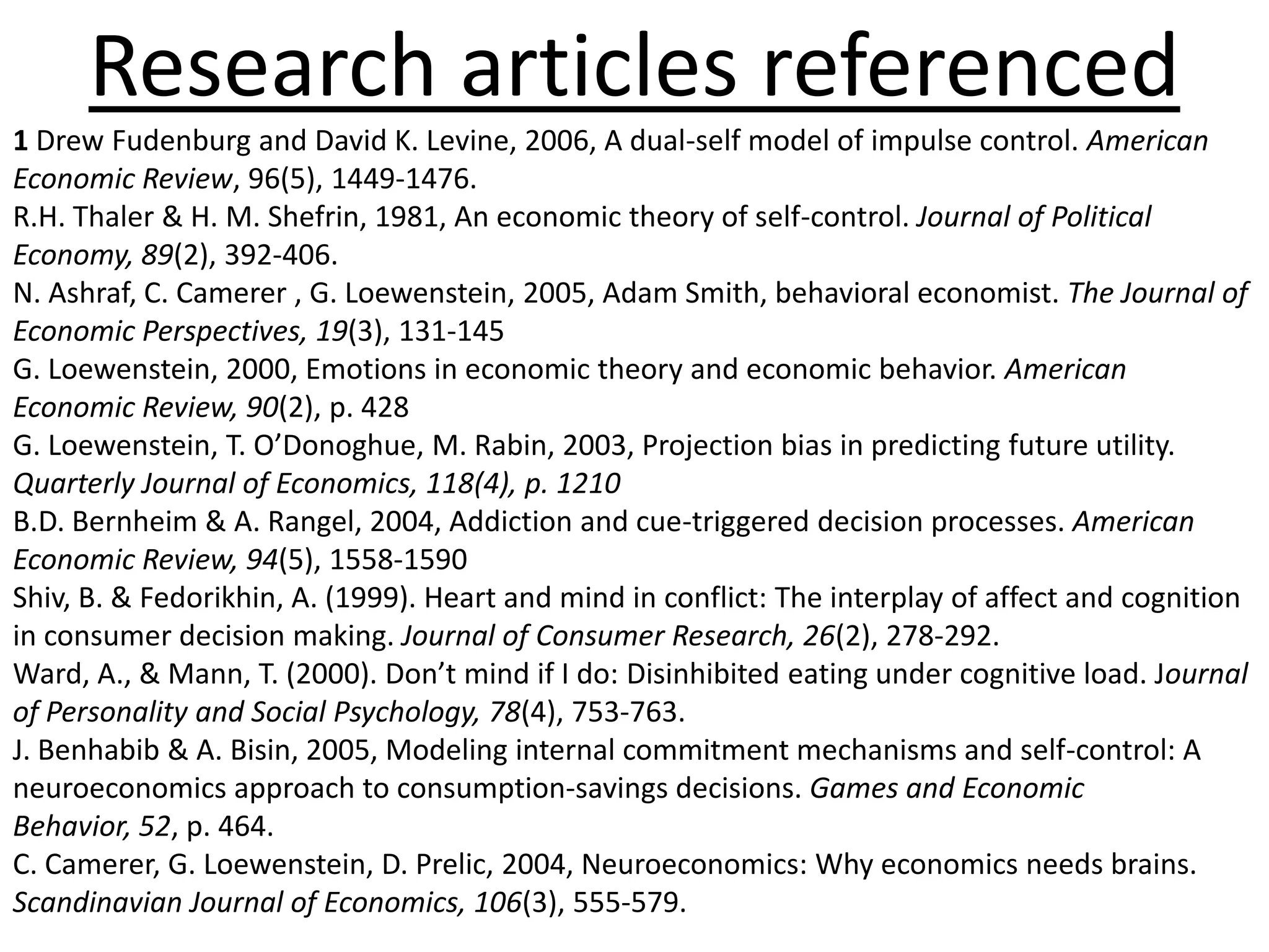 Research articles referenced1 Drew Fudenburg and David K. Levine, 2006, A dual-self model of impulse control. American Economic Review, 96(5), 1449-1476.R.H. Thaler & H. M. Shefrin, 1981, An economic theory of self-control. Journal of Political Economy, 89(2), 392-406. N. Ashraf, C. Camerer , G. Loewenstein, 2005, Adam Smith, behavioral economist. The Journal of Economic Perspectives, 19(3), 131-145G. Loewenstein, 2000, Emotions in economic theory and economic behavior. American Economic Review, 90(2), p. 428G. Loewenstein, T. O’Donoghue, M. Rabin, 2003, Projection bias in predicting future utility. Quarterly Journal of Economics, 118(4), p. 1210B.D. Bernheim & A. Rangel, 2004, Addiction and cue-triggered decision processes. American Economic Review, 94(5), 1558-1590Shiv, B. & Fedorikhin, A. (1999). Heart and mind in conflict: The interplay of affect and cognition in consumer decision making. Journal of Consumer Research, 26(2), 278-292.Ward, A., & Mann, T. (2000). Don’t mind if I do: Disinhibited eating under cognitive load. Journal of Personality and Social Psychology, 78(4), 753-763.J. Benhabib & A. Bisin, 2005, Modeling internal commitment mechanisms and self-control: A neuroeconomics approach to consumption-savings decisions. Games and Economic Behavior, 52, p. 464. C. Camerer, G. Loewenstein, D. Prelic, 2004, Neuroeconomics: Why economics needs brains. Scandinavian Journal of Economics, 106(3), 555-579.