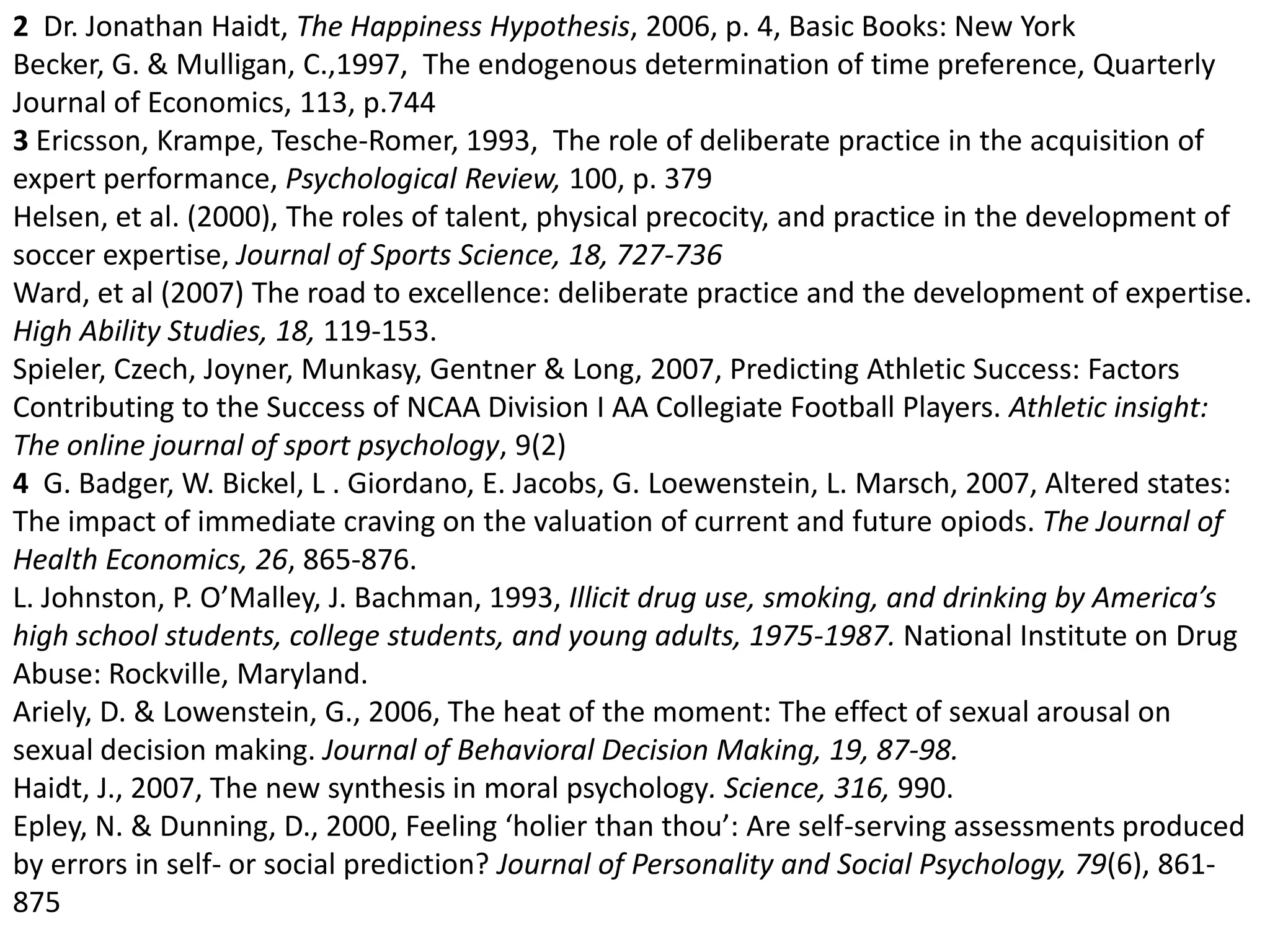 2  Dr. Jonathan Haidt, The Happiness Hypothesis, 2006, p. 4, Basic Books: New YorkBecker, G. & Mulligan, C.,1997,  The endogenous determination of time preference, Quarterly Journal of Economics, 113, p.744 3 Ericsson, Krampe, Tesche-Romer, 1993,  The role of deliberate practice in the acquisition of expert performance, Psychological Review, 100, p. 379 Helsen, et al. (2000), The roles of talent, physical precocity, and practice in the development of soccer expertise, Journal of Sports Science, 18, 727-736Ward, et al (2007) The road to excellence: deliberate practice and the development of expertise. High Ability Studies, 18, 119-153. Spieler, Czech, Joyner, Munkasy, Gentner & Long, 2007, Predicting Athletic Success: Factors Contributing to the Success of NCAA Division I AA Collegiate Football Players. Athletic insight: The online journal of sport psychology, 9(2)4  G. Badger, W. Bickel, L . Giordano, E. Jacobs, G. Loewenstein, L. Marsch, 2007, Altered states: The impact of immediate craving on the valuation of current and future opiods. The Journal of Health Economics, 26, 865-876. L. Johnston, P. O’Malley, J. Bachman, 1993, Illicit drug use, smoking, and drinking by America’s  high school students, college students, and young adults, 1975-1987. National Institute on Drug Abuse: Rockville, Maryland. Ariely, D. & Lowenstein, G., 2006, The heat of the moment: The effect of sexual arousal on sexual decision making. Journal of Behavioral Decision Making, 19, 87-98.Haidt, J., 2007, The new synthesis in moral psychology. Science, 316, 990. Epley, N. & Dunning, D., 2000, Feeling ‘holier than thou’: Are self-serving assessments produced by errors in self- or social prediction? Journal of Personality and Social Psychology, 79(6), 861-875 