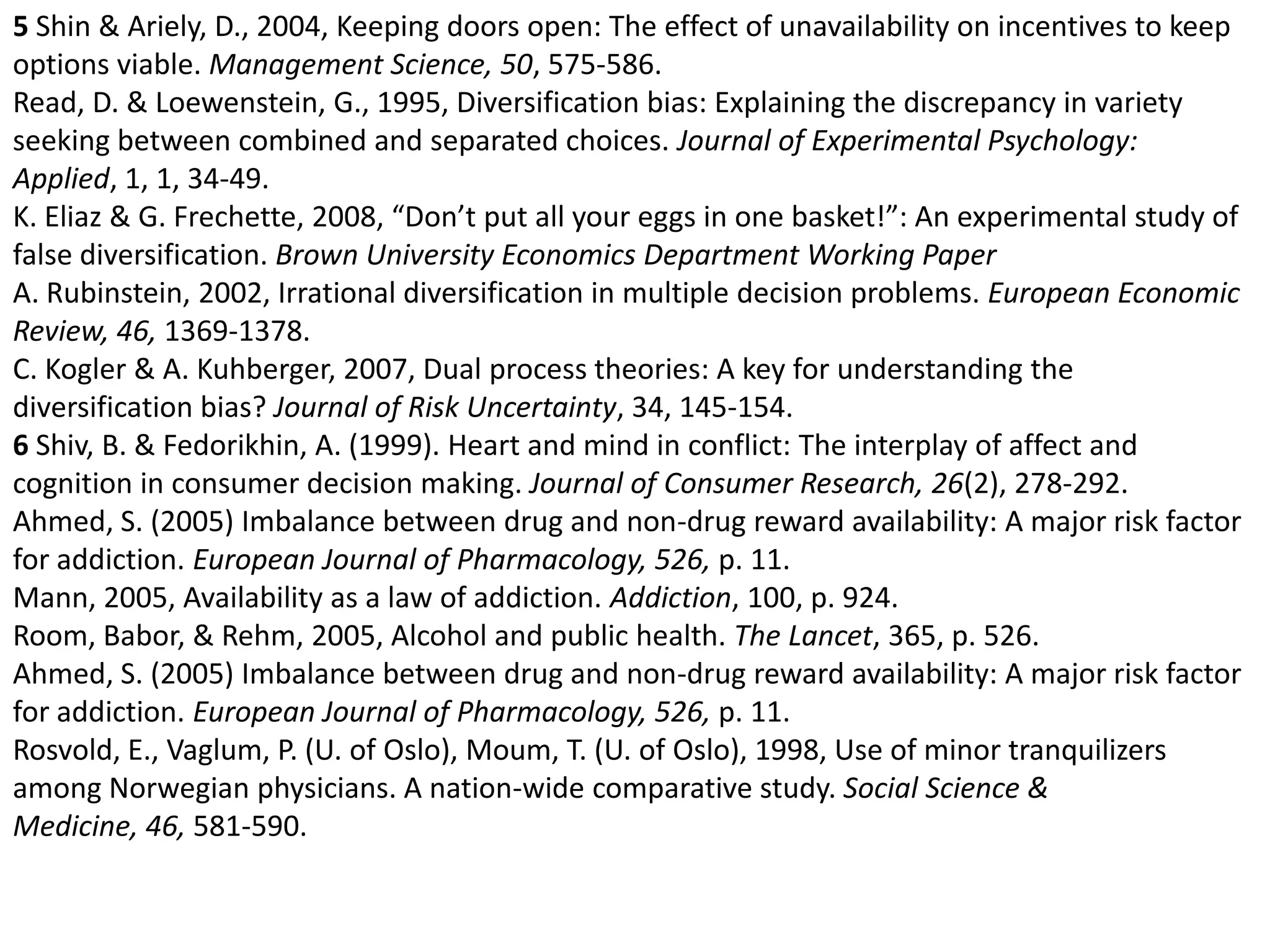 5 Shin & Ariely, D., 2004, Keeping doors open: The effect of unavailability on incentives to keep  options viable. Management Science, 50, 575-586.Read, D. & Loewenstein, G., 1995, Diversification bias: Explaining the discrepancy in variety seeking between combined and separated choices. Journal of Experimental Psychology: Applied, 1, 1, 34-49. K. Eliaz & G. Frechette, 2008, “Don’t put all your eggs in one basket!”: An experimental study of false diversification. Brown University Economics Department Working PaperA. Rubinstein, 2002, Irrational diversification in multiple decision problems. European Economic Review, 46, 1369-1378. C. Kogler & A. Kuhberger, 2007, Dual process theories: A key for understanding the diversification bias? Journal of Risk Uncertainty, 34, 145-154. 6 Shiv, B. & Fedorikhin, A. (1999). Heart and mind in conflict: The interplay of affect and cognition in consumer decision making. Journal of Consumer Research, 26(2), 278-292.Ahmed, S. (2005) Imbalance between drug and non-drug reward availability: A major risk factor for addiction. European Journal of Pharmacology, 526, p. 11. Mann, 2005, Availability as a law of addiction. Addiction, 100, p. 924.Room, Babor, & Rehm, 2005, Alcohol and public health. The Lancet, 365, p. 526.Ahmed, S. (2005) Imbalance between drug and non-drug reward availability: A major risk factor for addiction. European Journal of Pharmacology, 526, p. 11. Rosvold, E., Vaglum, P. (U. of Oslo), Moum, T. (U. of Oslo), 1998, Use of minor tranquilizers among Norwegian physicians. A nation-wide comparative study. Social Science & Medicine, 46, 581-590. 