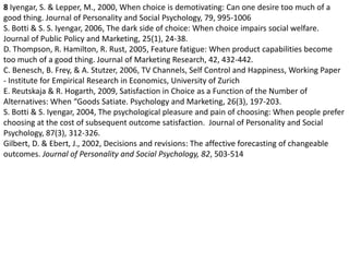8 Iyengar, S. & Lepper, M., 2000, When choice is demotivating: Can one desire too much of a good thing. Journal of Personality and Social Psychology, 79, 995-1006S. Botti & S. S. Iyengar, 2006, The dark side of choice: When choice impairs social welfare. Journal of Public Policy and Marketing, 25(1), 24-38.D. Thompson, R. Hamilton, R. Rust, 2005, Feature fatigue: When product capabilities become too much of a good thing. Journal of Marketing Research, 42, 432-442.C. Benesch, B. Frey, & A. Stutzer, 2006, TV Channels, Self Control and Happiness, Working Paper - Institute for Empirical Research in Economics, University of ZurichE. Reutskaja & R. Hogarth, 2009, Satisfaction in Choice as a Function of the Number of Alternatives: When “Goods Satiate. Psychology and Marketing, 26(3), 197-203.S. Botti & S. Iyengar, 2004, The psychological pleasure and pain of choosing: When people prefer choosing at the cost of subsequent outcome satisfaction.  Journal of Personality and Social Psychology, 87(3), 312-326.Gilbert, D. & Ebert, J., 2002, Decisions and revisions: The affective forecasting of changeable outcomes. Journal of Personality and Social Psychology, 82, 503-514 