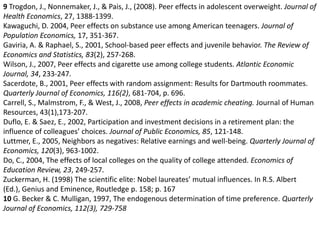 9Trogdon, J., Nonnemaker, J., & Pais, J., (2008). Peer effects in adolescent overweight. Journal of Health Economics, 27, 1388-1399. Kawaguchi, D. 2004, Peer effects on substance use among American teenagers. Journal of Population Economics, 17, 351-367. Gaviria, A. & Raphael, S., 2001, School-based peer effects and juvenile behavior. The Review of Economics and Statistics, 83(2), 257-268. Wilson, J., 2007, Peer effects and cigarette use among college students. Atlantic Economic Journal, 34, 233-247. Sacerdote, B., 2001, Peer effects with random assignment: Results for Dartmouth roommates. Quarterly Journal of Economics, 116(2), 681-704, p. 696. Carrell, S., Malmstrom, F., & West, J., 2008, Peer effects in academic cheating. Journal of Human Resources, 43(1),173-207. Duflo, E. & Saez, E., 2002, Participation and investment decisions in a retirement plan: the influence of colleagues’ choices. Journal of Public Economics, 85, 121-148. Luttmer, E., 2005, Neighbors as negatives: Relative earnings and well-being. Quarterly Journal of Economics, 120(3), 963-1002. Do, C., 2004, The effects of local colleges on the quality of college attended. Economics of Education Review, 23, 249-257. Zuckerman, H. (1998) The scientific elite: Nobel laureates’ mutual influences. In R.S. Albert (Ed.), Genius and Eminence, Routledge p. 158; p. 167 10 G. Becker & C. Mulligan, 1997, The endogenous determination of time preference. Quarterly Journal of Economics, 112(3), 729-758