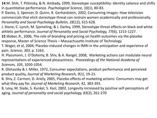 14 M. Shih, T. Pittinsky, & N. Ambady, 1999, Stereotype susceptibility: Identity salience and shifts in quantitative performance. Psychological Science, 10(1), 80-83. P. Davies, S. Spencer, D. Quinn, R. Gerhardstein, 2002, Consuming images: How television commercials that elicit stereotype threat can restrain women academically and professionally. Personality and Social Psychology Bulletin, 28(12), 615-628. J. Stone, C. Lynch, M. Sjomeling, & J. Darley, 1999, Stereotype threat effects on black and white athletic performance. Journal of Personality and Social Psychology, 77(6), 1213-1227. 15 Waber, R., 2006, The role of branding and pricing on health outcomes via the placebo response, Master of Science Thesis – Massachusetts Institute of TechnologyT. Wager, et al, 2004, Placebo-induced changes in fMRI in the anticipation and experience of pain. Science, 303, p. 1163. H. Plassmann, J. O’Doherty, B. Shiv, & A. Rangel, 2008,  Marketing actions can modulate neural representations of experienced pleasantness.  Proceedings of the National Academy of Sciences, 105, 1050-1054. R. Olshavsky & J. Miller, 1972, Consumer expectations, product performance and perceived product quality, Journal of Marketing Research, 9(1), 19-21. B. Shiv, Z. Carmon, D. Ariely, 2005, Placebo effects of marketing actions: Consumers may get what they pay for. Journal of Marketing Research, 42, 383-393. B. Levy, M. Slade, S. Kunkel, S. Kasl, 2002, Longevity increased by positive self-perceptions of aging. Journal of personality and social psychology, 83(2), 261-270 