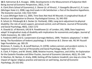 16D. Kahneman & A. Krueger,  2006, Developments in the Measurement of Subjective Well-Being Journal of Economic Perspectives, 20(1), 3–24A. Clark (Paris School of Economics), E. Diener (U. of Illinois) , Y. Georgellis (Brunel U.), R. Lucas (Michigan State U.), 2008, Lags And Leads in Life Satisfaction: a Test of the Baseline Hypothesis. The Economic Journal, 118, F222-F243R. Lucas (Michigan State U.), 2005, Time Does Not Heal All Wounds: A Longitudinal Study of Reaction and Adaptation to Divorce. Psychological Science, 16, 945-950 R. Schulz (U. Pittsburgh) & S. Decker (U. Portland), 1985, Long-term adjustment to physical disability: the role of social support, perceived control, and self-blame. Journal of Personality and Social Psychology, 48(5), 1162-1172A. Oswald (U. of Warwick, UK) & N. Powdthavee (U. of London, UK), 2008, Does happiness adapt? A longitudinal study of disability with implications for economists and judges. Journal of Public Economics, 92, 1061-1077.S. Frederick (MIT) and G. Loewenstein (Carnegie Mellon), 1999, “Hedonic adaptation,” in Well-being: The foundations of hedonic psychology. D. Kahneman & E. Diener eds. NY, NY: Russell Sage Foundation, pp. 302-29.Brickman, P., Coates, D., & Janoff-Bulman, R. (1978). Lottery winners and accident victims: Is happiness relative? Journal of Personality and Social Psychology, 36(8), 917–927. A. Clark, P. Frijters, and M. Shield, 2008, Relative Income, Happiness, and Utility: An Explanation for the Easterlin Paradox and Other Puzzles, Journal of Economic Literature, 46(1), 95–144D. Mochon, M. Norton, D. Ariely, 2008, Getting off the hedonic treadmill, one step at a time: The impact of regular religious practice and exercise on well-being. Journal of Economic Psychology, 29, 632-642. 