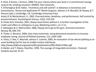 X. Giné, D Karlan, J Zinman, 2008, Put your money where your butt is: A commitment savings account for smoking cessation, MIMEO, Yale University T. O’Donoghue & M. Rabin, “Incentives and self-control”, in Advances in Economics and Econometrics, Theory and Application 9th World Congress, Volume II, R. Blundell, W. Newey, & T. Persson (eds.), Cambridge, UK: Cambridge University Press. Airely, D. & Wertenbroch, K., 2002, Procrastination, deadlines, and performance: Self-control by precommitment. Psychological Science, 13(3), 219-224. D. Prelec & D. Simester, 2001, Always leave home without it: A further investigation of the credit-card effect on willingness to pay. Marketing Letters ,12, 5-12, S. Dellavigna & U. Malmendier, 2006, Paying not to go to the gym. American Economic Review, 96, 694-719 R. Thaler, S. Benartzi, 2004, Save more tomorrow: Using behavioral economics to increase employee saving. Journal of Political Economy, 112, S164-S186A. Chiou, S. Roe, E. Wozniak, advisor E. Luttmer, 2005, An evaluation of tax-refund splitting as an asset-building tool for low-to-middle income individuals. http://www.d2dfund.org/system/files/publications/PAE+R2A2+FINAL.pdfB. Barber and T. Odean, Nov/Dec. 1999, The courage of misguided convictions. Financial Analysts Journal, 41-55