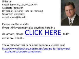 Slides by: Russell James III, J.D., Ph.D., CFP®Associate Professor Division of Personal Financial Planning Texas Tech Universityrussell.james@ttu.eduPlease use these slides!  If you think you might use anything here in a classroom, please  CLICK HEREto let me know.  Thanks!The outline for this behavioral economics series is at http://www.slideshare.net/rnja8c/outline-for-behavioral-economics-course-component 