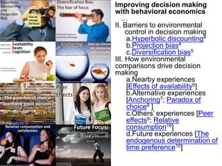 Improving decision making with behavioral economics…II. Barriers to environmental control in decision makingHyperbolic discounting4Projection bias4Diversification bias5III. How environmental comparisons drive decision makingNearby experiences [Effects of availability6]Alternative experiences [Anchoring7; Paradox of choice8 ]Others’ experiences [Peer effects9; Relative consumption16]Future experiences [The endogenous determination of time preference10]