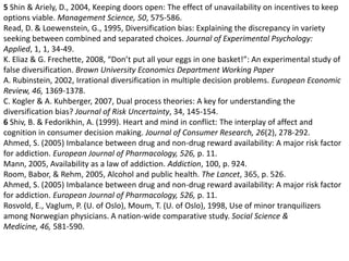 5 Shin & Ariely, D., 2004, Keeping doors open: The effect of unavailability on incentives to keep  options viable. Management Science, 50, 575-586.Read, D. & Loewenstein, G., 1995, Diversification bias: Explaining the discrepancy in variety seeking between combined and separated choices. Journal of Experimental Psychology: Applied, 1, 1, 34-49. K. Eliaz & G. Frechette, 2008, “Don’t put all your eggs in one basket!”: An experimental study of false diversification. Brown University Economics Department Working PaperA. Rubinstein, 2002, Irrational diversification in multiple decision problems. European Economic Review, 46, 1369-1378. C. Kogler & A. Kuhberger, 2007, Dual process theories: A key for understanding the diversification bias? Journal of Risk Uncertainty, 34, 145-154. 6 Shiv, B. & Fedorikhin, A. (1999). Heart and mind in conflict: The interplay of affect and cognition in consumer decision making. Journal of Consumer Research, 26(2), 278-292.Ahmed, S. (2005) Imbalance between drug and non-drug reward availability: A major risk factor for addiction. European Journal of Pharmacology, 526, p. 11. Mann, 2005, Availability as a law of addiction. Addiction, 100, p. 924.Room, Babor, & Rehm, 2005, Alcohol and public health. The Lancet, 365, p. 526.Ahmed, S. (2005) Imbalance between drug and non-drug reward availability: A major risk factor for addiction. European Journal of Pharmacology, 526, p. 11. Rosvold, E., Vaglum, P. (U. of Oslo), Moum, T. (U. of Oslo), 1998, Use of minor tranquilizers among Norwegian physicians. A nation-wide comparative study. Social Science & Medicine, 46, 581-590. 