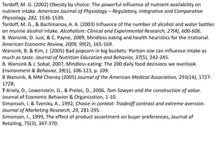Tordoff, M. G. (2002) Obesity by choice: The powerful influence of nutrient availability on nutrient intake. American Journal of Physiology – Regulatory, Integrative and Comparative Physiology, 282, 1536-1539. Tordoff, M. G., & Bachmanov, A. A. (2003) Influence of the number of alcohol and water bottles on murine alcohol intake. Alcoholism: Clinical and Experimental Research, 27(4), 600-606.B. Wansink, D. Just, & C. Payne, 2009, Mindless eating and health heuristics for the irrational. American Economic Review, 2009, 99(2), 165-169. Wansink, B. & Kim, J. (2005) Bad popcorn in big buckets: Portion size can influence intake as much as taste. Journal of Nutrition Education and Behavior, 37(5), 242-245. B. Wansink & J. Sobal, 2007, Mindless eating: The 200 daily food decisions we overlook. Environment & Behavior, 39(1), 106-123, p. 109. B Wansink, & MM Cheney (2005) Journal of the American Medical Association, 293(14), 1727-1728;7 Ariely, D., Lowenstein, G., & Prelec, D., 2006, Tom Sawyer and the construction of value. Journal of Economic Behavior & Organization, 1-10. Simonson, I. & Tversky, A., 1992, Choice in context: Tradeoff contrast and extreme aversion. Journal of Marketing Research, 29, 281-295. Simonson, I., 1999, The effect of product assortment on buyer preferences, Journal of Retailing, 75(3), 347-370. 