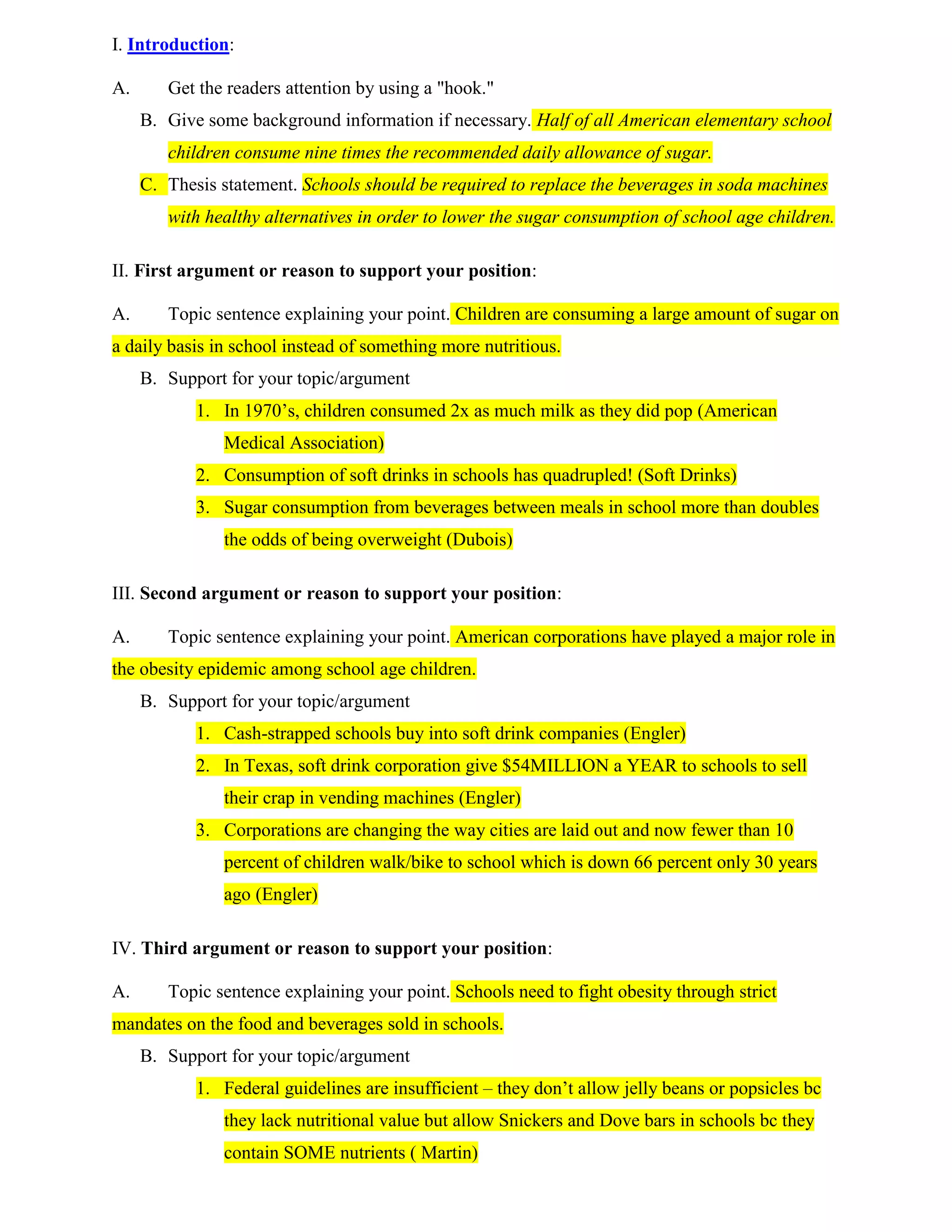 I. Introduction:Get the readers attention by using a \"
hook.\"
Give some background information if necessary. Half of all American elementary school children consume nine times the recommended daily allowance of sugar.Thesis statement. Schools should be required to replace the beverages in soda machines with healthy alternatives in order to lower the sugar consumption of school age children.II. First argument or reason to support your position: Topic sentence explaining your point. Children are consuming a large amount of sugar on a daily basis in school instead of something more nutritious.Support for your topic/argument In 1970’s, children consumed 2x as much milk as they did pop (American Medical Association)Consumption of soft drinks in schools has quadrupled! (Soft Drinks)Sugar consumption from beverages between meals in school more than doubles the odds of being overweight (Dubois)III. Second argument or reason to support your position: Topic sentence explaining your point. American corporations have played a major role in the obesity epidemic among school age children.Support for your topic/argumentCash-strapped schools buy into soft drink companies (Engler)In Texas, soft drink corporation give $54MILLION a YEAR to schools to sell their crap in vending machines (Engler)Corporations are changing the way cities are laid out and now fewer than 10 percent of children walk/bike to school which is down 66 percent only 30 years ago (Engler)IV. Third argument or reason to support your position: Topic sentence explaining your point. Schools need to fight obesity through strict mandates on the food and beverages sold in schools.Support for your topic/argumentFederal guidelines are insufficient – they don’t allow jelly beans or popsicles bc they lack nutritional value but allow Snickers and Dove bars in schools bc they contain SOME nutrients ( Martin)19 percent of children age 6 to 11 are considered overweight and are developing high blood pressure, cholesterol, and type 2 diabetes  (Martin)Rapid growth of food sales in schools NEED standards to go by bc sales from vending machines, fund-raisers, and school stores support PTA’s, sports, and clubs (Martin)V. Opposing Viewpoint: (This is optional, however highly recommended, so that the reader will know you have considered another point of view and have a rebuttal to it.)Opposing point to your argument.Your rebuttal to the opposing point.Support to back your rebuttal.VI. Conclusion:Summary of main points or reasonsRestate thesis statement.Personal comment or a call to action.